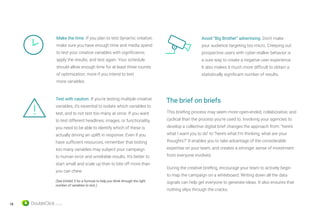 18
This briefing process may seem more open-ended, collaborative, and
cyclical than the process you’re used to. Involving your agencies to
develop a collective digital brief changes the approach from: “here’s
what I want you to do” to “here’s what I’m thinking, what are your
thoughts?” It enables you to take advantage of the considerable
expertise on your team, and creates a stronger sense of investment
from everyone involved.
During the creative briefing, encourage your team to actively begin
to map the campaign on a whiteboard. Writing down all the data
signals can help get everyone to generate ideas. It also ensures that
nothing slips through the cracks.
Test with caution. If you’re testing multiple creative
variables, it’s essential to isolate which variables to
test, and to not test too many at once. If you want
to test different headlines, images, or functionality,
you need to be able to identify which of these is
actually driving an uplift in response. Even if you
have sufficient resources, remember that testing
too many variables may subject your campaign
to human error and unreliable results. It’s better to
start small and scale up than to bite off more than
you can chew.
(See Exhibit 5 for a formula to help you think through the right
number of variables to test.)
Avoid “Big Brother” advertising. Don’t make
your audience targeting too micro. Creeping out
prospective users with cyber-stalker behavior is
a sure way to create a negative user experience.
It also makes it much more difficult to obtain a
statistically significant number of results.
Make the time. If you plan to test dynamic creative,
make sure you have enough time and media spend
to test your creative variables with significance,
apply the results, and test again. Your schedule
should allow enough time for at least three rounds
of optimization; more if you intend to test
more variables.
The brief on briefs
 