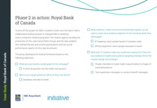 20
What audience, media, and environmental data signals can be
used to reach each audience segment in the moments when they
will engage?
	 IP targeting: reach people based in Canadian cities
	 Affinity Segments: reach people interested in travel
What sort of creative might your audiences respond to? How can
your audience insights and audience targeting strategy inform the
creative design and strategy?
	 People interested in travel might respond better to images of 	
	 travel destinations
	 Test awareness messages vs. product benefit messages
CaseStudy:RoyalBankofCanada
To kick off the project for RBC's traveler's credit card, the teams held a
collaborative briefing session. It included RBC’s marketing
teams, Initiative’s media buying team, the creative agency handling the
production (in this case Fancy Pants Group), and the data analysts
who defined the test and control specifications and set up the
performance reports (in this case Accenture).
The group developed the testing framework based on the
following objectives:
	 What are your brand’s overall goals for the campaign?
		 To drive acquisition into the credit card product
	 Who is your target audience? What do they care about?
		 Canadians who like to travel		
Phase 2 in action: Royal Bank
of Canada
 