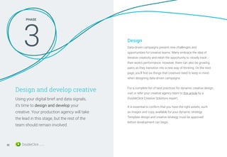 Design and develop creative
Using your digital brief and data signals,
it’s time to design and develop your
creative. Your production agency will take
the lead in this stage, but the rest of the
team should remain involved.
Data-driven campaigns present new challenges and
opportunities for creative teams. Many embrace the idea of
iterative creativity and relish the opportunity to closely track
their work’s performance. However, there can also be growing
pains as they transition into a new way of thinking. On the next
page, you'll find six things that creatives need to keep in mind
when designing data-driven campaigns.
It is essential to confirm that you have the right assets, such
as images and copy, available for your dynamic strategy.
Template design and creative strategy must be approved
before development can begin.
PHASE
3 Design
For a complete list of best practices for dynamic creative design,
visit or refer your creative agency team to this article by a
DoubleClick Creative Solutions expert.
22
 