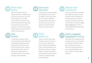 23
Gone are the days of resizing
desktop banners for mobile phones:
the medium now has its own code
of best practices. For smaller
screens, keep the creative simple,
make fonts and buttons big enough
to read and tap, account for the
interaction mode of the device (tap,
tilt and swipe), and provide utility for
a better user experience.
Understand the content (imagery
and videos) that you have and
the ability to create new content
for each iteration. Building a
messaging matrix that lays out
the assets and copy lines is a
good way to organize all the
resources at your disposal.
The more complex your campaign,
the simpler your design concept
should be. Keep messaging and
functionality clear and concise,
focusing on what you want users
to think, feel, or do. (See this Think
With Google piece for more on
creating digital display advertising
that resonates.)
In many ways, ideating for data-
driven campaigns is the opposite of
concepting for traditional creative.
Instead of envisioning how they
want the final ad to look, creatives
should instead think in terms of
flexible (also called “dynamic”)
templates that can accommodate
changing creative elements.
Dynamic creative optimization
strategies work best when you
can continue to iterate post-
launch. Identify which elements
of the creative template need to
be dynamic before your agency
begins to develop the template—
this will give you the best chance
of having a creative template
that’s truly nimble.
If you plan to test multiple creative
messages, think of your campaign
as a scientific experiment rather
than a marketing imperative.
Start with a hypothesis based on
your campaign objectives, then
test it using your ad technology
platforms.
Know your
resources. 	
Think cross-
device. 3	
5	
2	
6	4	
1	
Remain clear
and concise.
Stay
flexible.
Think
always-on.
Apply a research
mentality for testing.
 