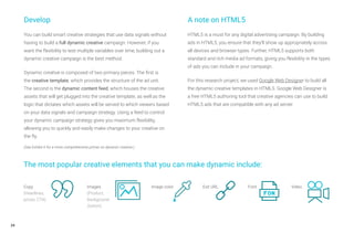 24
You can build smart creative strategies that use data signals without
having to build a full dynamic creative campaign. However, if you
want the flexibility to test multiple variables over time, building out a
dynamic creative campaign is the best method.
Dynamic creative is composed of two primary pieces. The first is
the creative template, which provides the structure of the ad unit.
The second is the dynamic content feed, which houses the creative
assets that will get plugged into the creative template, as well as the
logic that dictates which assets will be served to which viewers based
on your data signals and campaign strategy. Using a feed to control
your dynamic campaign strategy gives you maximum flexibility,
allowing you to quickly and easily make changes to your creative on
the fly.
(See Exhibit 6 for a more comprehensive primer on dynamic creative.)
A note on HTML5
HTML5 is a must for any digital advertising campaign. By building
ads in HTML5, you ensure that they’ll show up appropriately across
all devices and browser types. Further, HTML5 supports both
standard and rich media ad formats, giving you flexibility in the types
of ads you can include in your campaign.
For this research project, we used Google Web Designer to build all
the dynamic creative templates in HTML5. Google Web Designer is
a free HTML5 authoring tool that creative agencies can use to build
HTML5 ads that are compatible with any ad server.
The most popular creative elements that you can make dynamic include:
Develop
Copy
(Headlines,
prices, CTA)
Images
(Product,
Background
,button)
Image color Exit URL Font Video
 