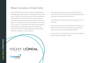 26
• In the design phase, the Vichy team provided direction on
which elements they wanted to be dynamic: lifestyle imagery,
copy, product image, nearest store, and CTA
• The design team created mock-ups of the creative for Vichy
to approve.
• Once the strategy was set, dynamic elements identified, and
design approved, the feed was developed to bring together
dynamic content with corresponding data triggers.
• From this point, the FancyPants team was able to develop the
dynamic creative templates in HTML5
CaseStudy:L’OrealVichy
For the L’Oreal Vichy sunscreen campaign, the brand worked
with media agency Optimedia and creative agency Fancy Pants
Group. Together, they built out dynamic creative templates and
a dynamic feed that could show different imagery and copy
to two different audience segments: women, and women with
children. It could also show a promotional gift to some viewers
but not others, to test whether the gift impacted click-through
and engagement. Additionally, they wanted to display the
nearest store location to viewers based on their post code, to
help them complete an in-store purchase.
Phase 3 in action: L’Oreal Vichy
 
