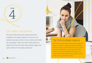 QA, traffic, and launch
Once all creative has been approved by the
marketer and creative agency, it’s time to run
Quality Assurance (QA) on the creative and traffic
the campaign. Follow the three steps below to
help ensure that the right data signals trigger the
right creative for the right audiences.
PHASE
4
28
Tip: Pull multiple reports
Make sure your media agency pulls both campaign-level
reports and dynamic creative-level reports. Campaign-
level reports give you information about how your media
performed, while dynamic creative-level reports offer
insights into creative performance (for instance, one
image out-performing another) and can help you decide
which creative optimizations to make.
 