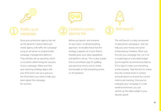 29
Once your production agency has set
up the dynamic creative feed, your
media agency will traffic the campaign
using an ad server or programmatic
campaign management platform.
They will also set up reporting, which
is crucial for determining the success
of your campaign. Make sure that
your reporting strategy aligns with
your KPIs and is set up to give you
the information you need to help your
team adjust the campaign
for success.
Before you launch, ask everyone
on your team—at all participating
agencies—to double-check that the
strategy mapped out in your feed is
feasible given your data capabilities
and platform set-up. This is also a great
time to proofread copy for spelling
and grammar errors, and to review
functionality so that everything works
on the backend.
The soft launch is a key component
of data-driven campaigns—and can
help you save money and avoid
embarrassing mistakes. When you
first set your campaign live, run it for
a couple days at a low daily budget
(some experts recommend as little as
$10 a day) to make sure everything
works properly. Take the time to review
how the creative looks in context
and pull reports to ensure the correct
metrics are tracking. Once you’ve
evaluated your campaign in a real-
world environment, you can
ratchet up the daily budget to your
desired spend.
Traffic your
campaign
Conduct a cross-
agency QA
Soft launch
1	 2	 3	
 