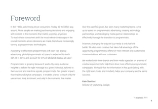 3
In the 1950s, advertising drove consumers. Today, it’s the other way
around. More people are making purchasing decisions and engaging
with content in the moments that matter, anytime, anywhere.
To reach these consumers with the most relevant messages in the
crucial moments where decisions are made, brands are increasingly
turning to programmatic technologies.
According to eMarketer, programmatic will soon rule display
advertising: global programmatic ad spend is expected to reach
$21.6B in 2016, and account for 67% of all digital display ad sales1
.
Programmatic is growing because it works. By using audience
insights to deliver the right message to a given individual, tailored to
their context and real-time signals, programmatic has greater impact
than traditional digital campaigns. It enables brands to reach only the
users most likely to convert, and only in the moments that matter.
Foreword
Over the past few years, I’ve seen many marketing teams come
up to speed on programmatic advertising, creating technology
partnerships, and developing media partner relationships to
effectively manage the transition to programmatic.
However, changing the way we buy media is only half the
battle. We also need creative that takes full advantage of the
opportunity programmatic offers for more relevant and customized
communications with our customers.
We worked with three brands and their media agencies on a series of
creative experiments to help them drive more effective programmatic
campaigns. We hope that the information in this guide (along with
the right team, tools, and mindset), helps your company see the same
success.
Kate Stanford
Director of Marketing, Google
						 1. emarketer, 2015
 