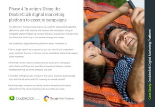 31
Phase 4 In action: Using the
DoubleClick digital marketing
platform to execute campaigns
For all three of the brand experiments, we used the integrated DoubleClick
platform to plan, build, execute and measure the campaigns. Using an
integrated platform helped us increase efficiency and connect the dots from
the data in the media buy to the creative strategy and design.
The DoubleClick Digital Marketing Platform allows marketers to:
• Gain a single view of the customer so you can identify and understand
users, wherever they are in the user journey, and deliver relevant messaging
at key moments.
• Efficiently connect data to creative and set up dynamic campaigns,
with intuitive workflows and seamless integrations between creative
development tool, ad server, analytics, and DSP.
• Complete trafficking tasks with just a few clicks. Creatives automatically
sync with the ad server and DSP, meaning no manual handoff.
• Automatically run reports and easily optimize based on information
obtained from the robust reporting suite and attribution tools.
CaseStudy:DoubleclickDigitalMarketingPlatform
 