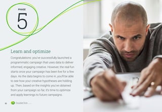 Learn and optimize
Congratulations: you’ve successfully launched a
programmatic campaign that uses data to deliver
informed, engaging creative. However, the real fun
starts once your campaign has been live for a few
days. As the data begins to come in, you’ll be able
to see how your creative hypotheses are holding
up. Then, based on the insights you’ve obtained
from your campaign so far, it’s time to optimize
and apply learnings to future campaigns.
PHASE
5
32
 