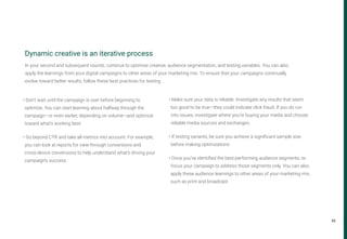33
Dynamic creative is an iterative process
• Don’t wait until the campaign is over before beginning to
optimize. You can start learning about halfway through the
campaign—or even earlier, depending on volume—and optimize
toward what’s working best.
• Go beyond CTR and take all metrics into account. For example,
you can look at reports for view-through conversions and
cross-device conversions to help understand what’s driving your
campaign’s success.
• Make sure your data is reliable. Investigate any results that seem
too good to be true—they could indicate click fraud. If you do run
into issues, investigate where you’re buying your media and choose
reliable media sources and exchanges.
• If testing variants, be sure you achieve a significant sample size
before making optimizations
• Once you’ve identified the best-performing audience segments, re-
focus your campaign to address those segments only. You can also
apply these audience learnings to other areas of your marketing mix,
such as print and broadcast.
In your second and subsequent rounds, continue to optimize creative, audience segmentation, and testing variables. You can also
apply the learnings from your digital campaigns to other areas of your marketing mix. To ensure that your campaigns continually
evolve toward better results, follow these best practices for testing:
 