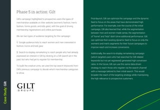 36
Post-launch, Gilt can optimize the campaign and the dynamic
feed to focus on the areas that have demonstrated high
performance. For example, over the course of the initial
campaign, Gilt also learned that, while the segmentation
between men and women made sense, the segmentation
of “home” and “kids” didn’t drive additional performance. Gilt
can optimize their existing dynamic feed to focus on only the
women’s and men’s segments for their future campaigns to
improve reach and increase conversions.
Additionally, the search-to-display remarketing campaign
(which targeted users who had searched for Gilt-related
keywords but not yet registered) generated high conversion
rates. In the future, Gilt can use this same data-driven
strategy to reach those who register via the search channel
with a message tailored to their initial search. This would
broaden the reach of the targeting strategy while maintaining
the high relevance to prospective customers.
Gilt’s campaign highlighted to prospective users the types of
merchandise available on their website (women’s fashion, men’s
fashion, home goods, and kids gear), with the goal of driving
membership registrations and online purchases.
We ran two types of audience targeting for the campaign:
1. Google audience lists to reach women and men interested in
fashion, home and kids gear.
2. Search-to-display remarketing to reach people who had already
expressed an interest in Gilt by clicking on a Gilt search ad in the
past, but who had yet to register for membership.
To build the creative units, we used the top search keywords from
Gilt’s previous campaign to decide which merchandise categories
to show.
Phase 5 in action: Gilt
CaseStudy:Gilt
 