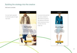 37
Web banner examples
If a woman had searched
for a dress, clicked on
Gilt’s search ad, gone to
the website but then left
before signing up to be a
member, then she
might see:
If a man hadn’t searched
for Gilt previously, he might
have seen:
Building the strategy into the creative
 