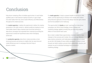 38
Conclusion
Data-driven marketing offers incredible opportunities: to reach better
qualified users in their decision-making moments, to gain insight
into what makes them tick, and to foster efficiency and effectiveness
throughout the creative process.
For creative agencies, it realizes the opportunity to deliver the creative
proposition in the right context to relevant audiences, leading to more
memorable creative. Many creatives have found that working on
data-driven campaigns has expanded their creativity by providing the
opportunity to easily test hypotheses about what messaging
works best.
For production agencies, data-driven creative provides a more
structured process and access to insights that can save time and
create efficiencies even in campaigns that don’t rely on
dynamic creative.
For media agencies, it means a greater breadth of services to offer
clients, and the opportunity to interface more closely with creative
and production agencies to ensure they always have the right creative
and format available for the media buy.
The opportunities for brands are vast. Learnings from data-driven
campaigns can inform brand strategy, content strategy, and
marketing strategy; applied correctly, they can have long-ranging
effects on how brands reach users.
But in order to realize these opportunities, marketers need to make
changes to their process and mindset. We can no longer afford to
keep creative, production, and media planning sequential and siloed,
as we did in the heyday of mass media campaigns. In order to move
forward, we need to adopt a process that’s collaborative, iterative, and
cyclical, not just in individual campaigns but in long-term
marketing strategy.
 