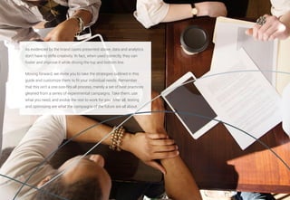 39
As evidenced by the brand cases presented above, data and analytics
don’t have to stifle creativity. In fact, when used correctly, they can
foster and improve it while driving the top and bottom line.
Moving forward, we invite you to take the strategies outlined in this
guide and customize them to fit your individual needs. Remember
that this isn’t a one-size-fits-all process, merely a set of best practices
gleaned from a series of experimental campaigns. Take them, use
what you need, and evolve the rest to work for you. After all, testing
and optimizing are what the campaigns of the future are all about.
 