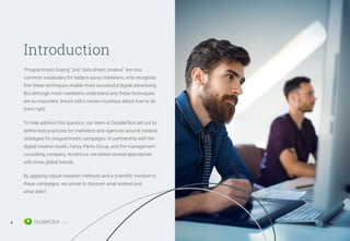 Introduction
“Programmatic buying” and “data-driven creative” are now
common vocabulary for today’s savvy marketers, who recognize
that these techniques enable more successful digital advertising.
But although most marketers understand why these techniques
are so important, there’s still a certain mystique about how to do
them right.
To help address this question, our team at DoubleClick set out to
define best practices for marketers and agencies around creative
strategies for programmatic campaigns. In partnership with the
digital creative studio, Fancy Pants Group, and the management
consulting company, Accenture, we tested several approaches
with three global brands.
By applying robust research methods and a scientific mindset to
these campaigns, we aimed to discover what worked and
what didn’t.
4
 
