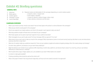 43
Exhibit #2: Briefing questions
GENERAL INFO
1.	Advertiser:
2.	 Media agency
3.	 Creative agency:
4.	 Campaign in scope:
5.	 Launch date/flight:
CAMPAIGN OVERVIEW
• 	 What is your brand’s promise, mission, and values? How do those apply to the product or service featured in the campaign?
• 	 What are your brand’s overall goals for the campaign?
• 	 How do you segment your target audience, and what do the people in each segment really care about?
• 	 Which key audience insights will best serve as the basis for your campaign?
• 	 Which data signals can be used to reach each segment of your audience discretely?
• 	 What message(s) do you want to get across? Do those messages differ by segment? If so, how?
• 	 What actions do you want users to take as a result of this campaign? Which destinations (online or brick-and-mortar) would you like them to visit, and what actions 	
	 would you like them to take there?
• 	 What sort of creative might your audiences respond to? How can your audience insights and audience targeting strategy inform the creative design and strategy?
• 	 On which sites, platforms, and devices can you reach these audiences?
• 	 Might the behavior and mindset of your audiences differ depending on which sites, platforms, and devices they’re using? If so, how? [e.g. will your user behave 		
	 differently on mobile devices vs. desktop?
• 	 Which assets (fonts, logos, images, taglines, etc.) are available to your team? What needs to be created?
• 	 Is a brand or style guide available?
• 	 If testing something, what should be used as the control unit?
• 	 What is the project timeline? How long will each stage take, and how much time needs to be built in for approvals?
6.	 Required creative end deliverables for the campaign (depending on current creative assets):
		 a. Dynamic, static, or regular build:
		 b. Rich media or standard:
		 c. Assets for dynamic creative (images, videos, copy):
		 d. Specs (devices, dimensions and file sizes):
 