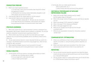 44
PRODUCTION TIMELINE
1. 	 What is your typical approval process?
		 a. For each team, what is the # of business days required for review
		 and approval of creative?
		 b. Will all parties be reviewing creative deliverables altogether or will 		
		 rolling reviews and revisions be made?
2. 	 How long will it take for the creative agency to QA the creative?
3. 	 How long will it take to set up the dynamic feeds?
		 a. Note: Initial feeds usually take 24 - 48 hours, but can vary based 		
		 on the dependencies and complexities. Feed revisions also happen 		
		 during development based on production and/or client needs
PREVIOUS LEARNINGS
1. 	 Which data signals have you used successfully in previous campaigns? (e.g.
demographic data, location, interests, previous behavior on websites). You can pull
audience composition and performance reporting to obtain this.
2. 	 Which creative sizes tend to get you the most reach within your target
audience? You can pull inventory availability reports and filter by creative size to
obtain this.
3.	 Do you have a previous dynamic creative data feed that we can use for this
campaign? (DoubleClick experts recommend using Google Docs. Other formats
include API, XML, and Excel.)
4. 	 What targeting strategies have you found successful in the past?
5. 	 Which search keywords tend to drive performance in search activity?
MOBILE CREATIVE
1.	 Provide details around your previous campaign performance on mobile?
		 a. What was your campaign goal for mobile?
		 b. Did you target both mobile web and in-app?
		 c. Did you target by device type?
		
d. Did the ads utilize any mobile specific features
		 (GPS, accelerometer, etc.)?
		 e. What formats were built and how did they perform?
HISTORICAL PERFORMANCE OF KPIS AND
IMPRESSIONS VOLUME
1.	 What is the average CPM for desktop and for mobile?
	 And the highest range of CPM paid?
2.	 What is the average volume of impressions per week that you typically 	
	 aim for?
3.	 What is the average CTR for desktop? For Mobile?
4.	 What is the target CTR for Desktop and Mobile?
5.	 What is the target engagement rate?
6.	 What are your average view-through and click-through
	 conversion rates?
7.	 What are your assumptions for above (i.e. time period, audience
	 sample size)?
CAMPAIGN SETUP / OPTIMIZATION
1.	 What is your preference on how to set up the testing? Please be as 		
	 specific as possible (i.e. using A/B testing, audience segments, ad
	 rotation)
2.	 What is your typical optimization procedure? How often do you 		
	 optimize and what performance metric do you optimize on?
REPORTING
1.	 Can you provide historical, granular, placement-level data that details 	
	 current and past activity, as well as performance over the last 90 days 	
	 (i.e. a Standard DCM report)?
2.	 Can you provide a report on creative performance over the last 90 days 	
	 (i.e. a DCM Standard Creative Performance report)?
 