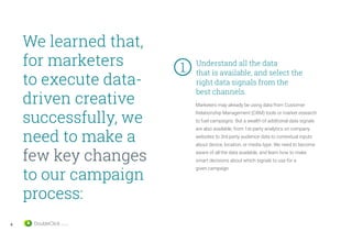 6
We learned that,
for marketers
to execute data-
driven creative
successfully, we
need to make a
few key changes
to our campaign
process:
Understand all the data
that is available, and select the
right data signals from the
best channels.
Marketers may already be using data from Customer
Relationship Management (CRM) tools or market research
to fuel campaigns. But a wealth of additional data signals
are also available, from 1st-party analytics on company
websites to 3rd-party audience data to contextual inputs
about device, location, or media type. We need to become
aware of all the data available, and learn how to make
smart decisions about which signals to use for a
given campaign.
1	
 