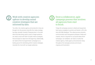 Too often, the creative agency and production shop are
brought into the process only after the media strategy
has been decided. Instead of keeping them in the dark
about the data being used to reach a target audience,
we need to work with them to build creative strategies
that are based on data from the beginning. Additionally,
we need to think of programmatic campaigns as a
testing ground for identifying which creative strategies
resonate the most with our target audiences.
Today, the campaign process is siloed and sequential.
Each party completes its portion and hands it off to the
next with little feedback. This siloed process prevents
communication and transparency between media and
creative, which is required for successful data-driven
campaigns. As marketers, we need to involve the
creative agency, media agency and production shop
throughout the campaign process and ensure
ongoing communication.
Work with creative agencies
upfront to develop sound
creative strategies that are
informed by data.
Drive a collaborative, agile
campaign process that involves
all agencies from start
to finish.
7
2	 3	
 
