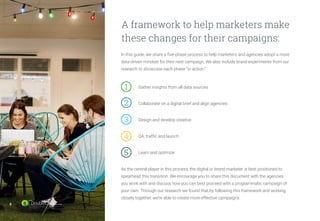 8
In this guide, we share a five-phase process to help marketers and agencies adopt a more
data-driven mindset for their next campaign. We also include brand experiments from our
research to showcase each phase “in action.”
		 Gather insights from all data sources
		 Collaborate on a digital brief and align agencies
		 Design and develop creative
		 QA, traffic and launch
		 Learn and optimize
As the central player in this process, the digital or brand marketer is best positioned to
spearhead this transition. We encourage you to share this document with the agencies
you work with and discuss how you can best proceed with a programmatic campaign of
your own. Through our research we found that by following this framework and working
closely together, we’re able to create more effective campaigns.
A framework to help marketers make
these changes for their campaigns:
1	
2	
3	
4	
5	
8
 