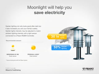 Moonlight will help you
save electricity
Garden lighting not only looks good after dark but
it also increases you and your family’s safety.
Garden lights intensity may be adjusted to match
ambient lighting intensity with a light sensor
connected to a Fibaro RGBW Controller.

Power
Lights

Recommended sensors

Garden
lighting
SERVODAN 43-198
Dusk sensor

PRODUAL LUX24*
Dusk sensor

* Sensor during test with the Fibaro System

RGBW Controller
Home intelligence

 