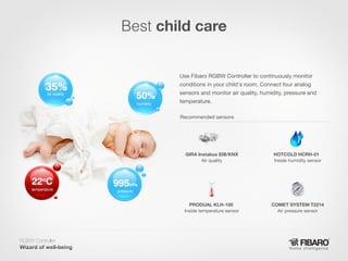 Best child care

air quality
humidity

Use Fibaro RGBW Controller to continuously monitor
conditions in your child's room. Connect four analog
sensors and monitor air quality, humidity, pressure and
temperature.
Recommended sensors

GIRA Instabus EIB/KNX
Air quality

PRODUAL KLH-100
Inside temperature sensor

temperature

HOTCOLD HCRH-01
Inside humidity sensor

COMET SYSTEM T2214
Air pressure sensor

pressure

RGBW Controller
Home intelligence

 