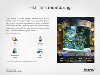 Fish tank monitoring
Fibaro RGBW Controller supports sensors which let you
monitor water temperature, CO2  levels crucial for proper
plant growth, pH levels appropriate for fishes or calcium
levels. Fibaro RGBW Controller allows for monitoring four
parameters which notify the user if any changes occur by
push / sms / email or flashing light colours.
Recommended sensors

CO2
sensor*

Calcium
sensor*

Temperature
sensor*

pH
sensor*

* Jumo dTrans CR02 versatile water parameters transmiter

RGBW Controller
Home intelligence

 