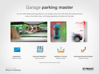 Garage parking master
You can create lighted parking guidance in your garage using colour LED strips and analog proximity
sensors. Illuminated colour will change depending on distance to the walls.

GXSENSOR *
Distance sensor

ROCKAUTOMATION *
Distance sensor

PEPPERL & FUCHS *
Distance sensor

MOTIONCONTROLSYSTEMS *
Distance sensor

* Sensor during test with the Fibaro System

RGBW Controller
Home intelligence

 
