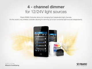 4 - channel dimmer
for 12/24V light sources
Fibaro RGBW Controller allows for managing four independent light channels.
It's the world's only wireless controller allowing for dimming up to four connected light sources independently.

RGBW Controller
Home intelligence

 