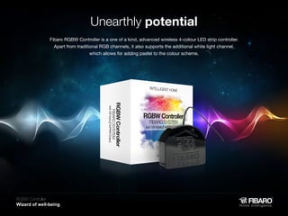 Unearthly potential
Fibaro RGBW Controller is a one of a kind, advanced wireless 4-colour LED strip controller.
Apart from traditional RGB channels, it also supports the additional white light channel,
which allows for adding pastel to the colour scheme.

RGBW Controller
Home intelligence

 