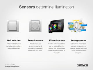 Sensors determine illumination

Wall switches

Potentiometers

Fibaro Interface

Analog sensors

Set desired light colour

Potentiometer is a

3 million colour possibilities

Light colours match bath-

manually, mixing colours

rainbow in your hand.

can be selected from the

tub water temperature or

using wall switches.

Choose any colour you

palm of your hand on your

weather outside? Connect

wish to suit your mood.

mobile device anywhere in

it to the sensor and make

the world.

it happen.

RGBW Controller
Home intelligence

 