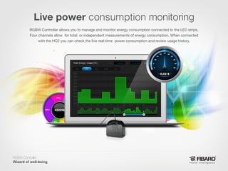 Live power consumption monitoring
RGBW Controller allows you to manage and monitor energy consumption connected to the LED strips.
Four channels allow for total or independent measurements of energy consumption. When connected
with the HC2 you can check the live real-time power consumption and review usage history.

RGBW Controller
Home intelligence

 