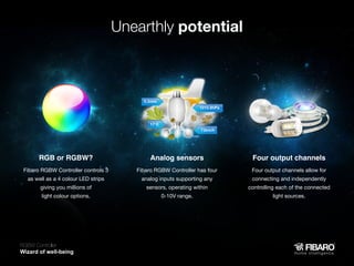 Unearthly potential

RGB or RGBW?

Analog sensors

Four output channels

Fibaro RGBW Controller controls 3

Fibaro RGBW Controller has four

Four output channels allow for

giving you millions of

sensors, operating within

controlling each of the connected

as well as a 4 colour LED strips
light colour options.

analog inputs supporting any
0-10V range.

connecting and independently
light sources.

RGBW Controller
Home intelligence

 
