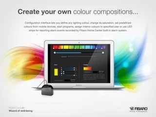 Create your own colour compositions...
Configuration interface lets you define any lighting colour, change its saturation, set predefined
colours from mobile devices, start programs, assign interior colours to specified user or use LED
strips for reporting alarm events recorded by Fibaro Home Center built-in alarm system.

RGBW Controller
Home intelligence

 