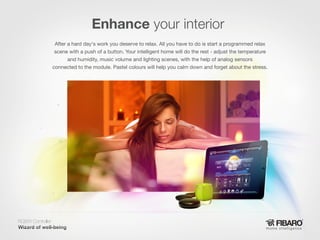 Enhance your interior
After a hard day's work you deserve to relax. All you have to do is start a programmed relax
scene with a push of a button. Your intelligent home will do the rest - adjust the temperature
and humidity, music volume and lighting scenes, with the help of analog sensors
connected to the module. Pastel colours will help you calm down and forget about the stress.

RGBW Controller
Home intelligence

 