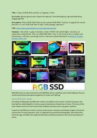 Title: 5 Types of RGB SSDs and How to Upgrade to Them
Keywords:rgbssd,rgb ssd cover,hyperx furyrgbssd,t-force deltargbssd, rgb solidstate drive,
Seagate rgb hdd
Description: What is RGB SSD? What are the common RGB SSDs? And how to upgrade the current
hard drive to a new RGB style SSD to enjoy a better gaming experience?
URL: https://www.partitionwizard.com/clone-disk/rgb-ssd.html
Summary: This article is going to introduce a kind of SSDs with colorful lights when they are
connected to motherboards. They are called RGB SSDs. Also, it will teach you how to replace your
old hard drive with these cool storage devices. Find more related information on MiniTool partition
manager official site.
RGB SSDsreferstosolid-state driveswithRGB(Red,Green,andBlue) colormodel lighting. Theyare
mostlyusedtoplayvideogamesbygamersto create cool lighting.
About RGB Color Model
Accordingto Wikipedia,the RGBcolor model isanadditive colormodel,inwhichred,green,and
blue lightare addedtogetherinvariouswaystoreproduce a broadarray of colors.The name of the
colormodel comesfrom the initialsof the 3 additive primarycolorsred,green,andblue.
In general,the RGBcolor model ismainlyusedtosense,represent,anddisplayimagesinelectronic
systemslike TVsandcomputers.Also,itisappliedtoconventional photography.Early before the
electronicage,the RGB colormodel alreadyhada solidtheorybasedon the humanperceptionof
colors.
 