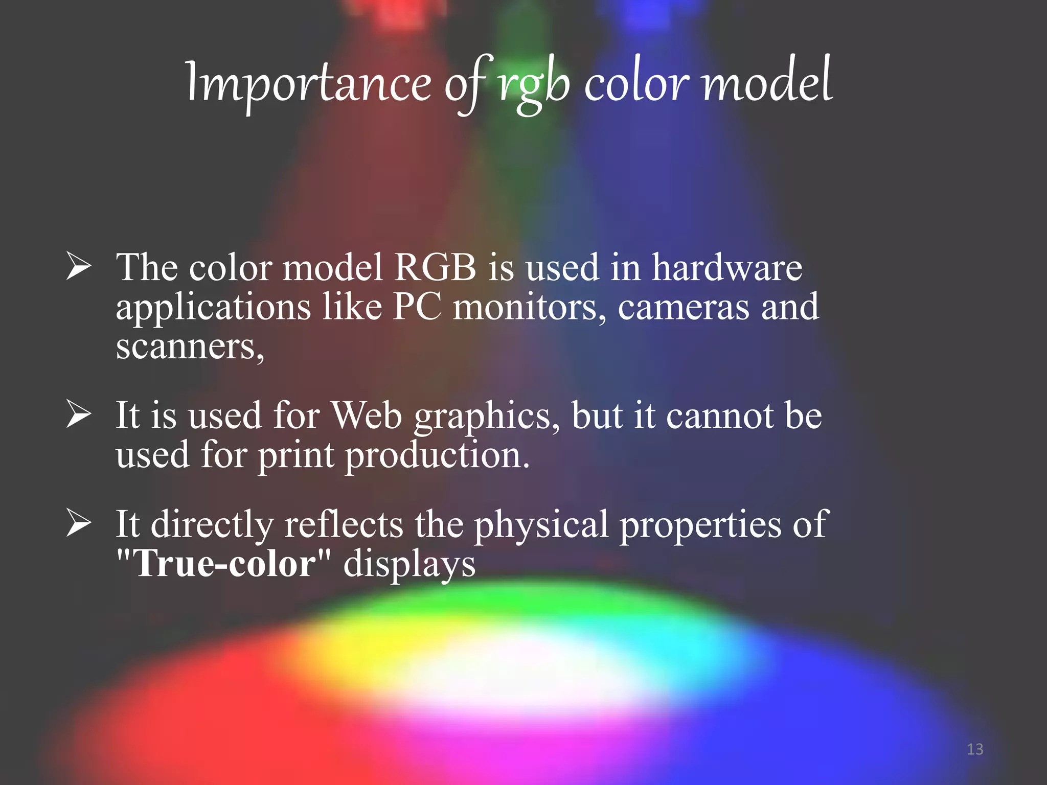 Importance of rgb color model
 The color model RGB is used in hardware
applications like PC monitors, cameras and
scanners,
 It is used for Web graphics, but it cannot be
used for print production.
 It directly reflects the physical properties of
"True-color" displays
13
 