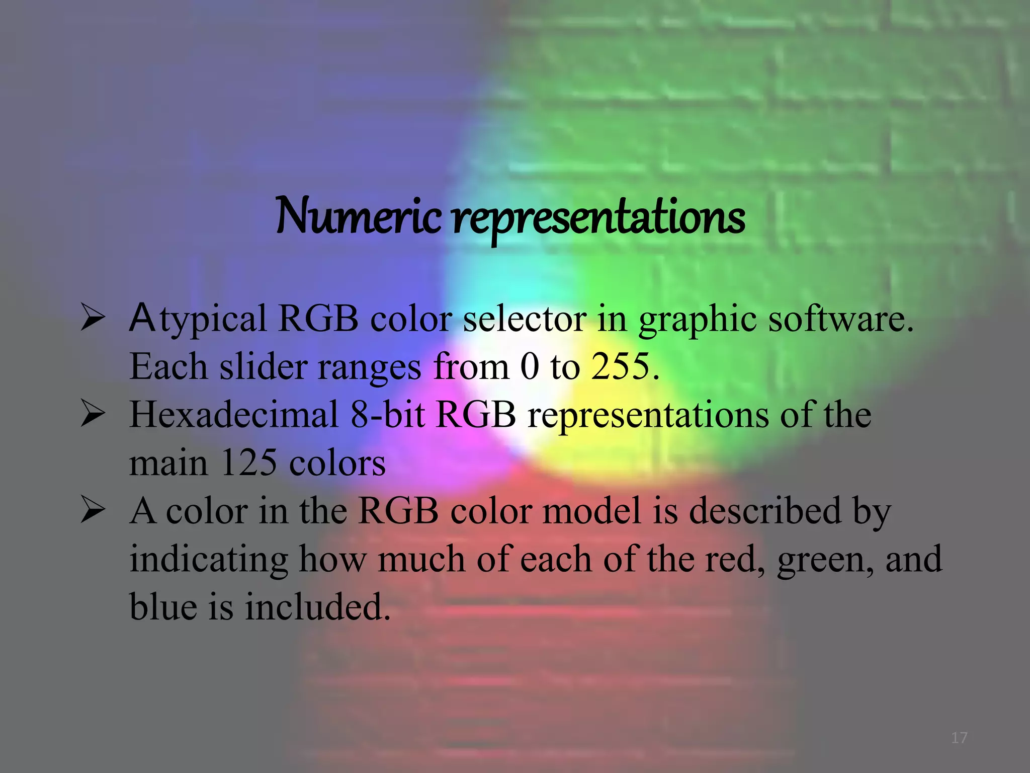 Numeric representations
 Atypical RGB color selector in graphic software.
Each slider ranges from 0 to 255.
 Hexadecimal 8-bit RGB representations of the
main 125 colors
 A color in the RGB color model is described by
indicating how much of each of the red, green, and
blue is included.
17
 