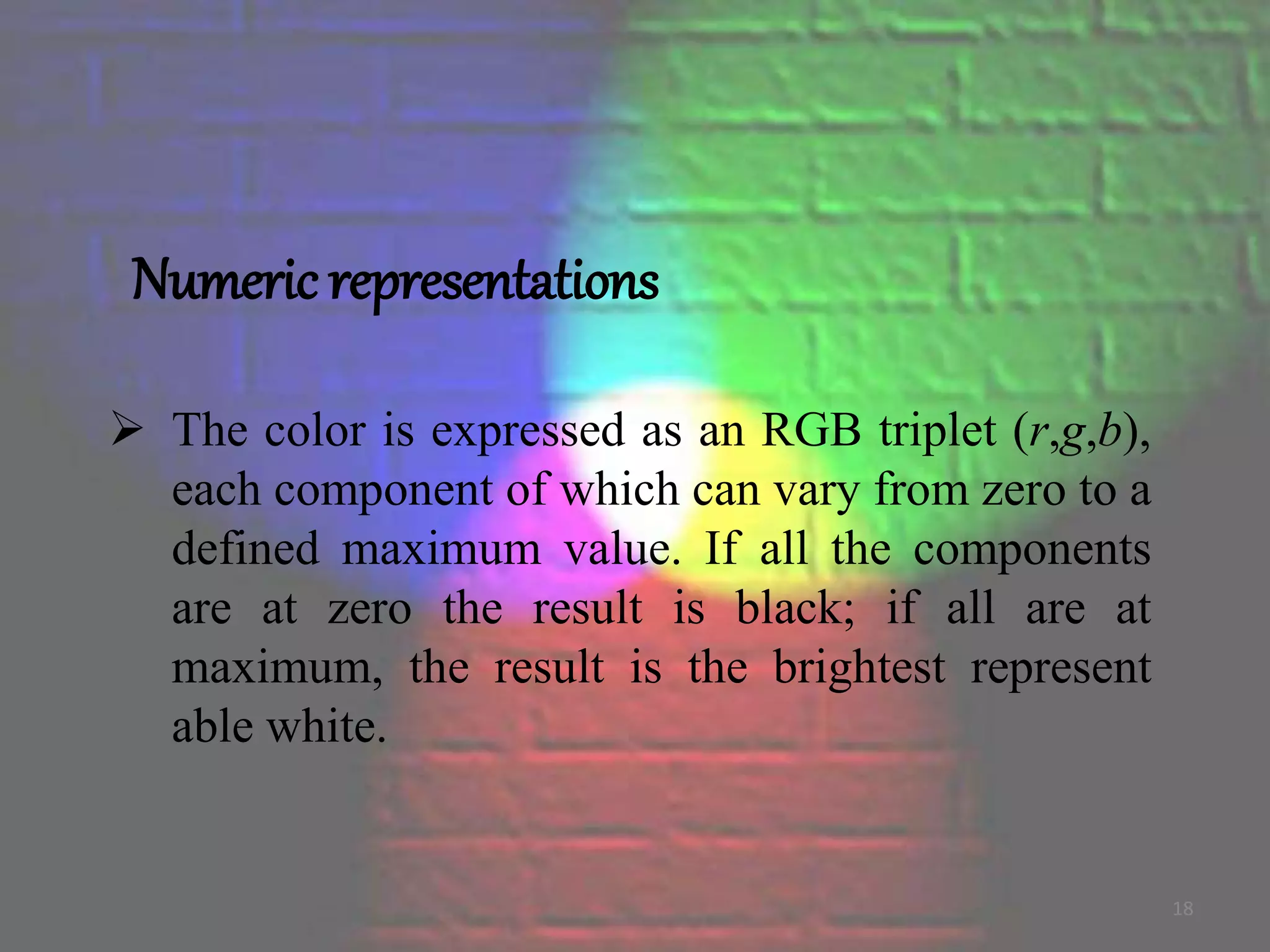 Numeric representations
 The color is expressed as an RGB triplet (r,g,b),
each component of which can vary from zero to a
defined maximum value. If all the components
are at zero the result is black; if all are at
maximum, the result is the brightest represent
able white.
18
 