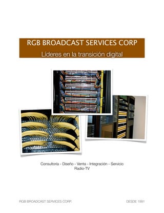 RGB BROADCAST SERVICES CORP
            Líderes en la transición digital




           Consultoría - Diseño - Venta - Integración - Servicio
                                Radio-TV




RGB BROADCAST SERVICES CORP.	        	                             DESDE 1991
 