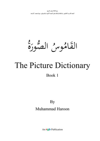‫اﻟﺮﺣﻴﻢ‬‫اﻟﺮﺣﻤﻦ‬‫اﷲ‬‫ﺑﺴﻢ‬
:‫ﺑﻌﺪ‬ ‫أﻣﺎ‬ ،‫ﻣﺤﻤﺪ‬ ‫ﻧﺒﻴﻨﺎ‬ ،‫واﻟﻤﺮﺳﻠﻴﻦ‬ ‫اﻷﻧﺒﻴﺎء‬‫أﺷﺮف‬‫ﻋﻠﻰ‬ ‫واﻟﺴﻼم‬ ‫واﻟﺼﻼة‬ ،‫اﻟﻌﺎﻟﻤﻴﻦ‬‫رب‬ ‫ﷲ‬ ‫اﻟﺤﻤﺪ‬
‫اﻟ‬َ‫ﻘ‬ُ‫ﺎﻣ‬ُ‫ﻮس‬‫ﺼ‬‫اﻟ‬َ‫ﻮر‬ُ‫ة‬
The Picture Dictionary
Book 1
By
Muhammad Haroon
An rgb Publication
 