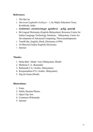 19
References:
1. The Qur’an
2. Duroosul Lughathil Arabiyya – 1, by Majlis Education Trust,
Kozhikode, India.
3. ெசன்ைனப் பல்கைலக்கழக ஆங்கிலம் - தமிழ் அகராதி
4. Bi-Lingual Dictionary (English-Malayalam), Resource Centre for
Indian Language Technology Solutions – Malayalam, Centre for
Development of Advanced Computing, Thiruvananthapuram.
5. TamilCube_English_Hindi_Dictionary (1999)
6. Al-Mawrid (Arabic-English) Dictionary
7. Internet
Thanks:
1. Hafsa Bint ‘Abdul ‘Aziz (Malayalam, Hindi)
2. Shafeena C.A. (Kannada)
3. Raihanath C.S. (Arabic, Malayalam)
4. Kunjumaideen P.S. (Arabic, Malayalam)
5. Sayyid Aman (Hindi)
Illustrations:
1. Fonts
2. Public Domain Photos
3. Open Clip Arts
4. Commons Wikimedia
5. Internet
 