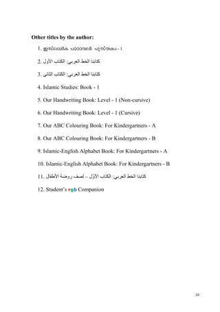 20
Other titles by the author:
1. Ckveman-I ]mTmh-en: ]p-kvXIw - 1
2. ‫األول‬ ‫الكتاب‬ :‫العربي‬ ‫الخط‬ ‫كتابنا‬
3. ‫الثانى‬ ‫الكتاب‬ :‫العربي‬ ‫الخط‬ ‫كتابنا‬
4. Islamic Studies: Book - 1
5. Our Handwriting Book: Level - 1 (Non-cursive)
6. Our Handwriting Book: Level - 1 (Cursive)
7. Our ABC Colouring Book: For Kindergartners - A
8. Our ABC Colouring Book: For Kindergartners - B
9. Islamic-English Alphabet Book: For Kindergartners - A
10. Islamic-English Alphabet Book: For Kindergartners - B
11. ‫كتاب‬‫نا‬‫العربي‬ ‫الخط‬:‫األ‬ ‫الكتاب‬‫ل‬ّ‫و‬–‫األطفال‬ ‫روضة‬ ‫لصف‬
12. Student’s rgb Companion
 