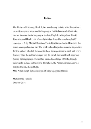 3
Preface
The Picture Dictionary, Book 1, is a vocabulary builder with illustrations
meant for anyone interested in languages. In this book each illustration
carries its name in six languages: Arabic, English, Malayalam, Tamil,
Kannada, and Hindi. List of words is taken from Duroosul Lughathil
Arabiyya – 1, by Majlis Education Trust, Kozhikode, India. However, this
is not a comprehensive list. The book in hand is just an exercise in practice
for the author, who felt the need to share his experience to each and every
learner. This, the author believes will do enrich the world with common
human belongingness. The author has no knowledge of Urdu, though
desirous to include in this work. Hopefully, the “common language” i.e.
the illustration, should help.
May Allah enrich our acquisition of knowledge and bless it.
Muhammad Haroon
October 2014
 