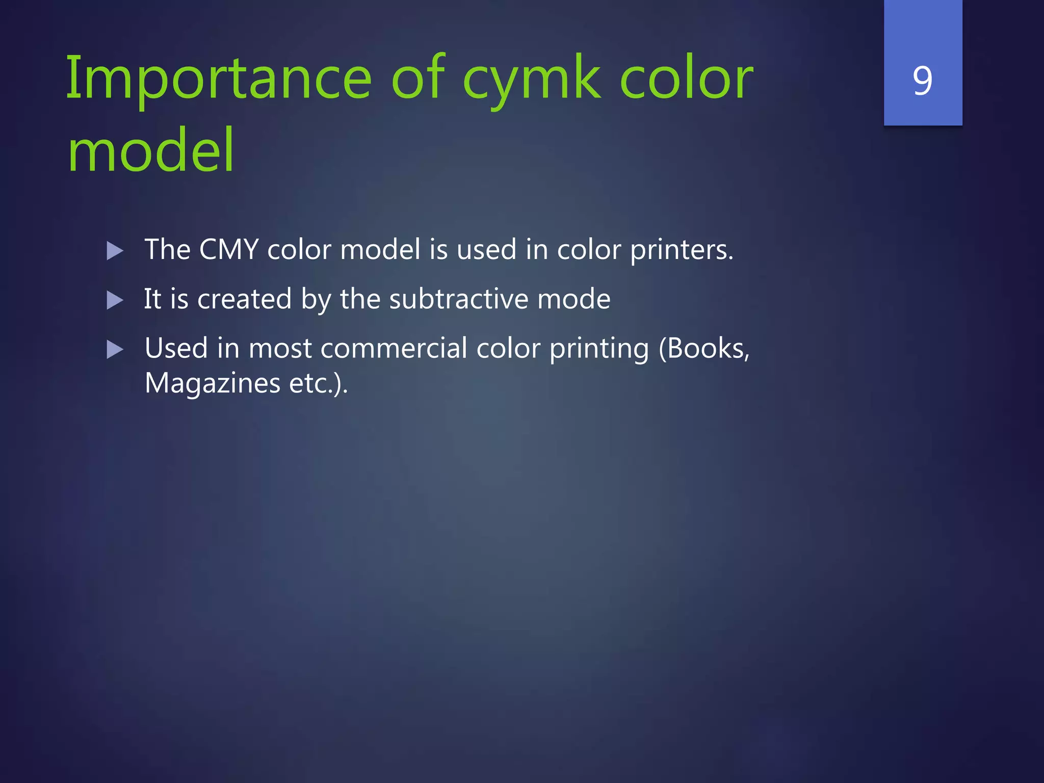 Importance of cymk color
model
 The CMY color model is used in color printers.
 It is created by the subtractive mode
 Used in most commercial color printing (Books,
Magazines etc.).
9
 