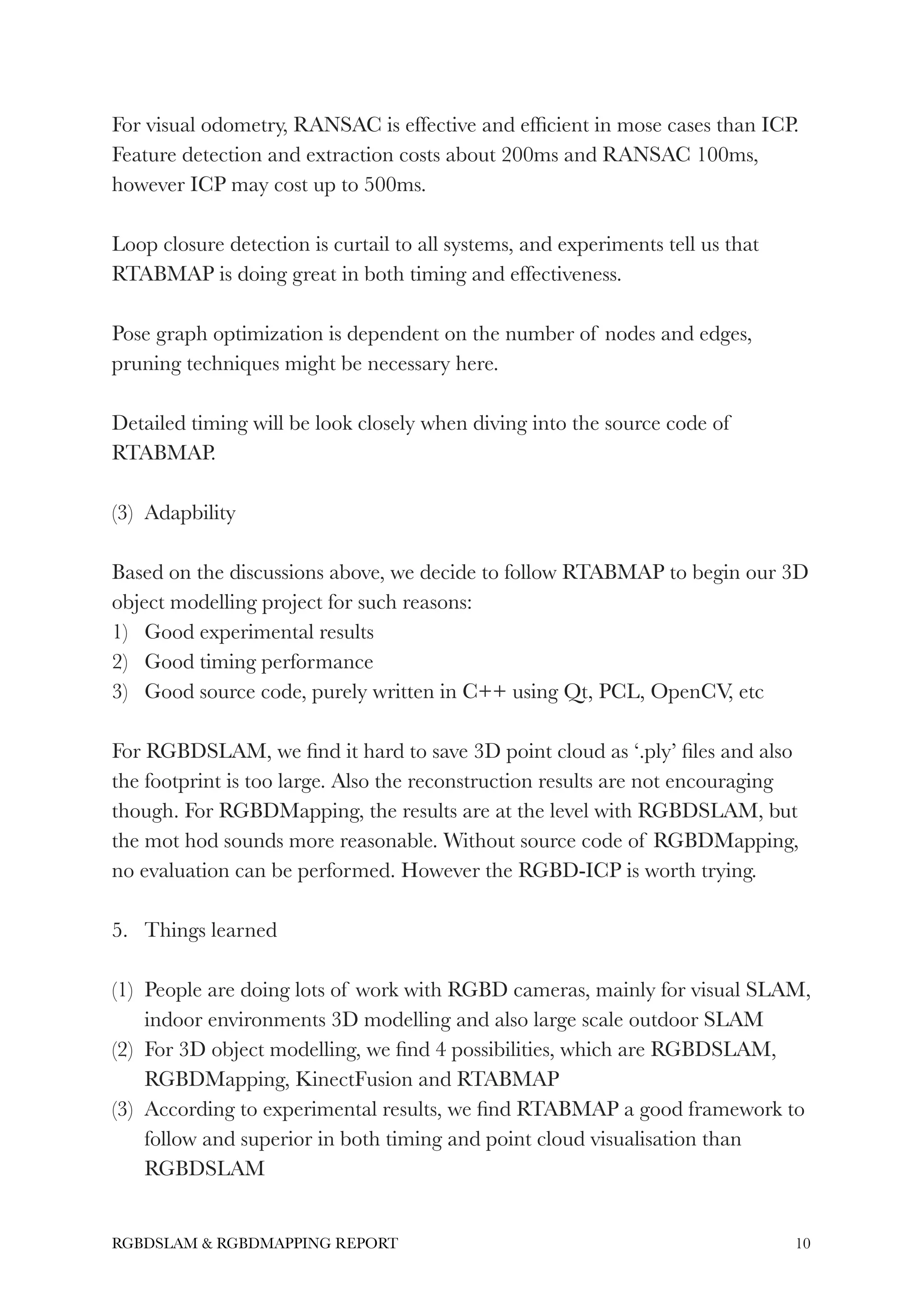 For visual odometry, RANSAC is effective and efﬁcient in mose cases than ICP.
Feature detection and extraction costs about 200ms and RANSAC 100ms,
however ICP may cost up to 500ms.
!
Loop closure detection is curtail to all systems, and experiments tell us that
RTABMAP is doing great in both timing and effectiveness.
!
Pose graph optimization is dependent on the number of nodes and edges,
pruning techniques might be necessary here.
!
Detailed timing will be look closely when diving into the source code of
RTABMAP.
!
(3) Adapbility
!
Based on the discussions above, we decide to follow RTABMAP to begin our 3D
object modelling project for such reasons:
1) Good experimental results
2) Good timing performance
3) Good source code, purely written in C++ using Qt, PCL, OpenCV, etc
!
For RGBDSLAM, we ﬁnd it hard to save 3D point cloud as ‘.ply’ ﬁles and also
the footprint is too large. Also the reconstruction results are not encouraging
though. For RGBDMapping, the results are at the level with RGBDSLAM, but
the mot hod sounds more reasonable. Without source code of RGBDMapping,
no evaluation can be performed. However the RGBD-ICP is worth trying.
!
5. Things learned
!
(1) People are doing lots of work with RGBD cameras, mainly for visual SLAM,
indoor environments 3D modelling and also large scale outdoor SLAM
(2) For 3D object modelling, we ﬁnd 4 possibilities, which are RGBDSLAM,
RGBDMapping, KinectFusion and RTABMAP
(3) According to experimental results, we ﬁnd RTABMAP a good framework to
follow and superior in both timing and point cloud visualisation than
RGBDSLAM
!10RGBDSLAM & RGBDMAPPING REPORT
 