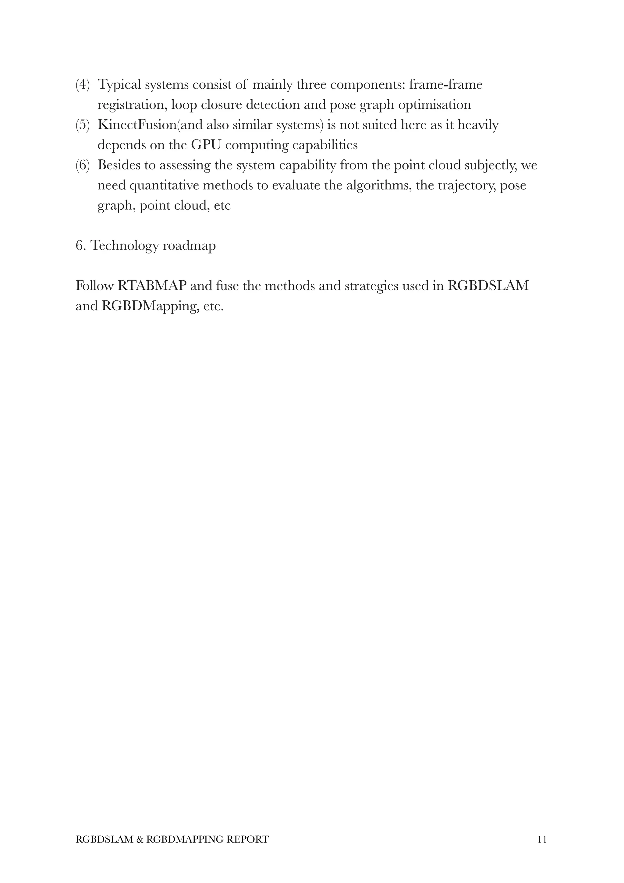 (4) Typical systems consist of mainly three components: frame-frame
registration, loop closure detection and pose graph optimisation
(5) KinectFusion(and also similar systems) is not suited here as it heavily
depends on the GPU computing capabilities
(6) Besides to assessing the system capability from the point cloud subjectly, we
need quantitative methods to evaluate the algorithms, the trajectory, pose
graph, point cloud, etc
!
6. Technology roadmap
!
Follow RTABMAP and fuse the methods and strategies used in RGBDSLAM
and RGBDMapping, etc.
!11RGBDSLAM & RGBDMAPPING REPORT
 