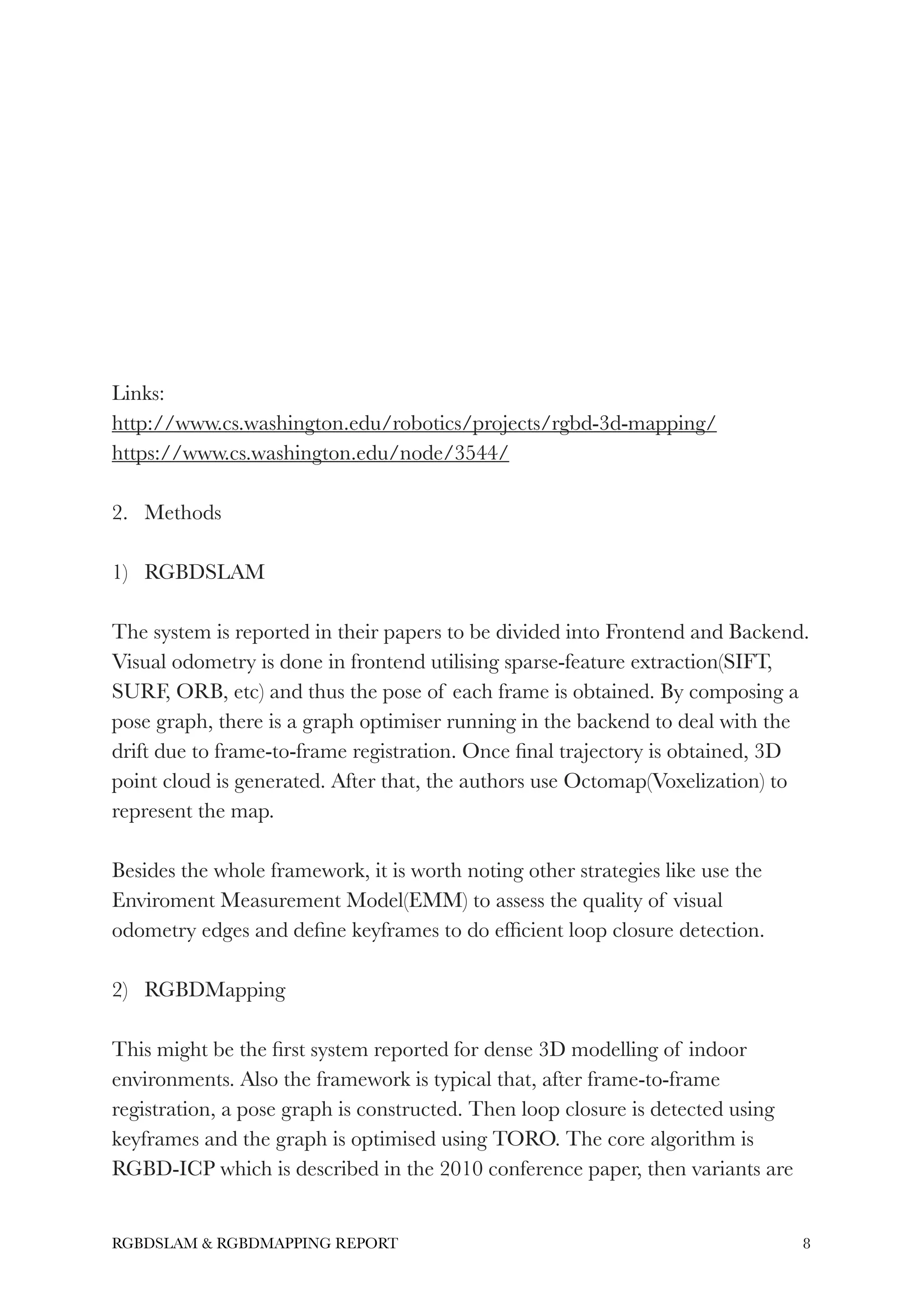 !
!
!
!
!
!
!
!
Links:
http://www.cs.washington.edu/robotics/projects/rgbd-3d-mapping/
https://www.cs.washington.edu/node/3544/
!
2. Methods
!
1) RGBDSLAM
!
The system is reported in their papers to be divided into Frontend and Backend.
Visual odometry is done in frontend utilising sparse-feature extraction(SIFT,
SURF, ORB, etc) and thus the pose of each frame is obtained. By composing a
pose graph, there is a graph optimiser running in the backend to deal with the
drift due to frame-to-frame registration. Once ﬁnal trajectory is obtained, 3D
point cloud is generated. After that, the authors use Octomap(Voxelization) to
represent the map.
!
Besides the whole framework, it is worth noting other strategies like use the
Enviroment Measurement Model(EMM) to assess the quality of visual
odometry edges and deﬁne keyframes to do efﬁcient loop closure detection.
!
2) RGBDMapping
!
This might be the ﬁrst system reported for dense 3D modelling of indoor
environments. Also the framework is typical that, after frame-to-frame
registration, a pose graph is constructed. Then loop closure is detected using
keyframes and the graph is optimised using TORO. The core algorithm is
RGBD-ICP which is described in the 2010 conference paper, then variants are
!8RGBDSLAM & RGBDMAPPING REPORT
 