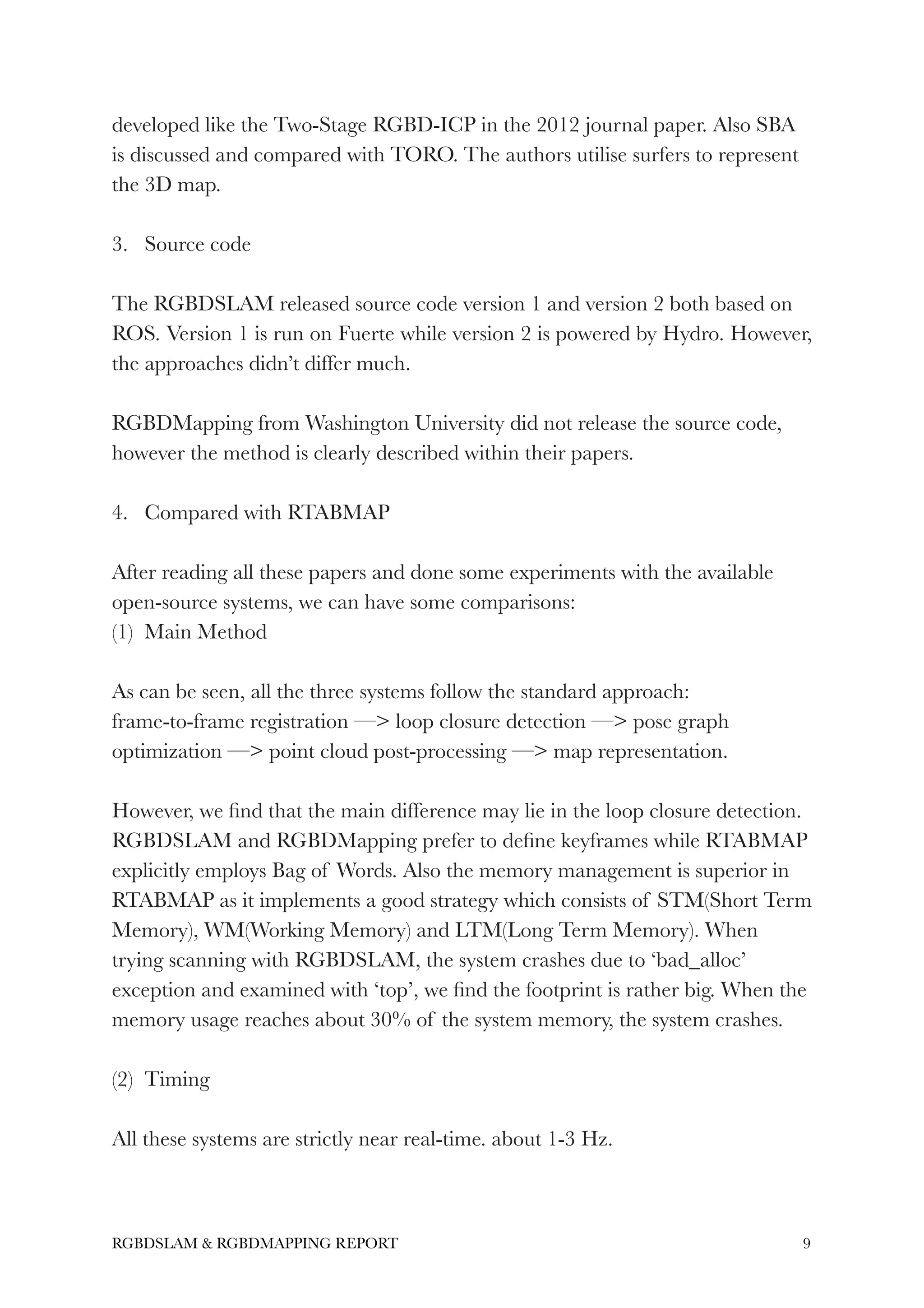 developed like the Two-Stage RGBD-ICP in the 2012 journal paper. Also SBA
is discussed and compared with TORO. The authors utilise surfers to represent
the 3D map.
!
3. Source code
!
The RGBDSLAM released source code version 1 and version 2 both based on
ROS. Version 1 is run on Fuerte while version 2 is powered by Hydro. However,
the approaches didn’t differ much.
!
RGBDMapping from Washington University did not release the source code,
however the method is clearly described within their papers.
!
4. Compared with RTABMAP
!
After reading all these papers and done some experiments with the available
open-source systems, we can have some comparisons:
(1) Main Method
!
As can be seen, all the three systems follow the standard approach:
frame-to-frame registration —> loop closure detection —> pose graph
optimization —> point cloud post-processing —> map representation.
!
However, we ﬁnd that the main difference may lie in the loop closure detection.
RGBDSLAM and RGBDMapping prefer to deﬁne keyframes while RTABMAP
explicitly employs Bag of Words. Also the memory management is superior in
RTABMAP as it implements a good strategy which consists of STM(Short Term
Memory), WM(Working Memory) and LTM(Long Term Memory). When
trying scanning with RGBDSLAM, the system crashes due to ‘bad_alloc’
exception and examined with ‘top’, we ﬁnd the footprint is rather big. When the
memory usage reaches about 30% of the system memory, the system crashes.
!
(2) Timing
!
All these systems are strictly near real-time. about 1-3 Hz.
!
!9RGBDSLAM & RGBDMAPPING REPORT
 