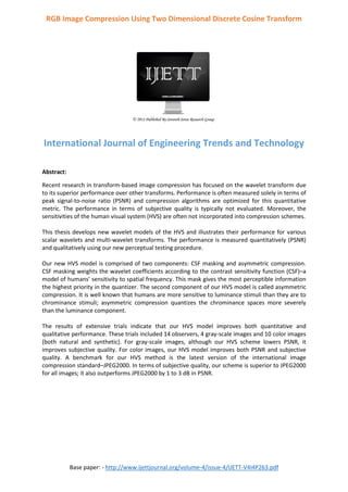 Base paper: - http://www.ijettjournal.org/volume-4/issue-4/IJETT-V4I4P263.pdf
RGB Image Compression Using Two Dimensional Discrete Cosine Transform
International Journal of Engineering Trends and Technology
Abstract:
Recent research in transform-based image compression has focused on the wavelet transform due
to its superior performance over other transforms. Performance is often measured solely in terms of
peak signal-to-noise ratio (PSNR) and compression algorithms are optimized for this quantitative
metric. The performance in terms of subjective quality is typically not evaluated. Moreover, the
sensitivities of the human visual system (HVS) are often not incorporated into compression schemes.
This thesis develops new wavelet models of the HVS and illustrates their performance for various
scalar wavelets and multi-wavelet transforms. The performance is measured quantitatively (PSNR)
and qualitatively using our new perceptual testing procedure.
Our new HVS model is comprised of two components: CSF masking and asymmetric compression.
CSF masking weights the wavelet coefficients according to the contrast sensitivity function (CSF)–a
model of humans’ sensitivity to spatial frequency. This mask gives the most perceptible information
the highest priority in the quantizer. The second component of our HVS model is called asymmetric
compression. It is well known that humans are more sensitive to luminance stimuli than they are to
chrominance stimuli; asymmetric compression quantizes the chrominance spaces more severely
than the luminance component.
The results of extensive trials indicate that our HVS model improves both quantitative and
qualitative performance. These trials included 14 observers, 4 gray-scale images and 10 color images
(both natural and synthetic). For gray-scale images, although our HVS scheme lowers PSNR, it
improves subjective quality. For color images, our HVS model improves both PSNR and subjective
quality. A benchmark for our HVS method is the latest version of the international image
compression standard–JPEG2000. In terms of subjective quality, our scheme is superior to JPEG2000
for all images; it also outperforms JPEG2000 by 1 to 3 dB in PSNR.
 