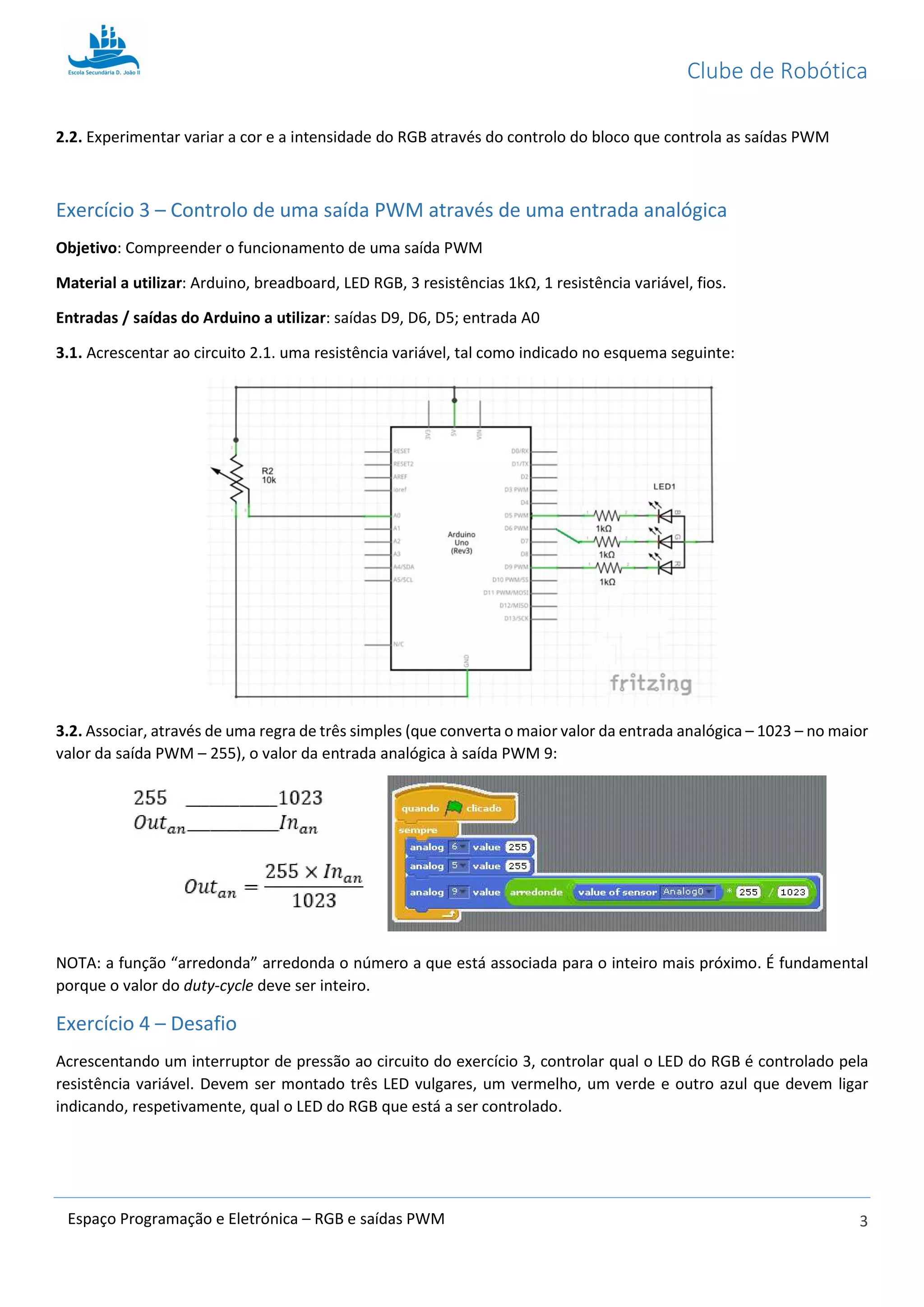 Clube de Robótica
3Espaço Programação e Eletrónica – RGB e saídas PWM
2.2. Experimentar variar a cor e a intensidade do RGB através do controlo do bloco que controla as saídas PWM
Exercício 3 – Controlo de uma saída PWM através de uma entrada analógica
Objetivo: Compreender o funcionamento de uma saída PWM
Material a utilizar: Arduino, breadboard, LED RGB, 3 resistências 1kΩ, 1 resistência variável, fios.
Entradas / saídas do Arduino a utilizar: saídas D9, D6, D5; entrada A0
3.1. Acrescentar ao circuito 2.1. uma resistência variável, tal como indicado no esquema seguinte:
3.2. Associar, através de uma regra de três simples (que converta o maior valor da entrada analógica – 1023 – no maior
valor da saída PWM – 255), o valor da entrada analógica à saída PWM 9:
NOTA: a função “arredonda” arredonda o número a que está associada para o inteiro mais próximo. É fundamental
porque o valor do duty-cycle deve ser inteiro.
Exercício 4 – Desafio
Acrescentando um interruptor de pressão ao circuito do exercício 3, controlar qual o LED do RGB é controlado pela
resistência variável. Devem ser montado três LED vulgares, um vermelho, um verde e outro azul que devem ligar
indicando, respetivamente, qual o LED do RGB que está a ser controlado.
 