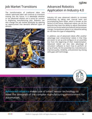 RGBSI © Copyright 2020. All Rights Reserved | Industry 4.0 10
Job Market Transitions
The transformation of traditional labor into
robotic optimized labor will continue to transition
moving into the future. It is debatable whether
or not advanced robotics are a cause for concern
in displacing manufacturing jobs. Robotics can
also change the job market positively by opening
up opportunities that demand different types of
skillsets.
Advanced Robotics
Application in Industry 4.0
Industry 4.0 uses advanced robotics to increase
productivity by taking over manual tasks and
accomplishing them faster, which is known as the
factory of the future. Advanced robots can do this
because they have the ability to adjust themselves
and course correct when procedures and processes
change. Conventional robots in an industrial setting
do not have this type of adaptability.
In addition, use of advanced robots offer another
advantage over conventional robots in that they
are easier to set up and configure on an assembly
line from the beginning of their implementation.
Advanced robots can also take advantage of
simulation software to learn how to perform an
array of tasks. On the assembly line, manufacturers
improve quality, reliability, and precision by closing
skills gaps with technology.
Advanced robotics makes use of smart sensor technology to
meet the demands of the complex manufacturing environment for
automation.
 